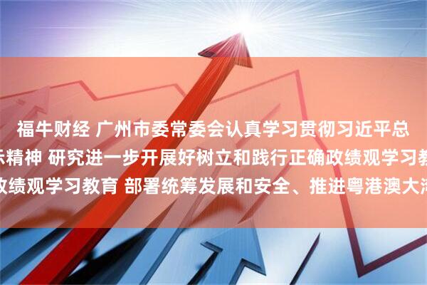 福牛财经 广州市委常委会认真学习贯彻习近平总书记重要讲话重要指示精神 研究进一步开展好树立和践行正确政绩观学习教育 部署统筹发展和安全、推进粤港澳大湾区建设等工作