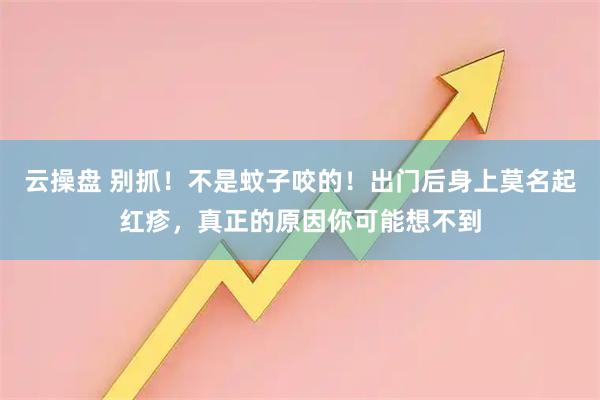 云操盘 别抓！不是蚊子咬的！出门后身上莫名起红疹，真正的原因你可能想不到