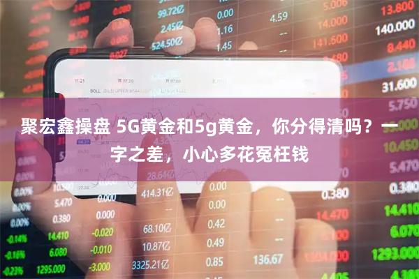 聚宏鑫操盘 5G黄金和5g黄金，你分得清吗？一字之差，小心多花冤枉钱